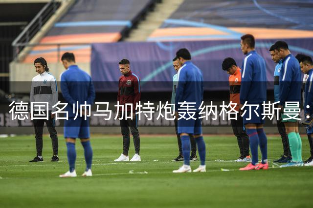 德国名帅马加特炮轰纳格尔斯曼：世界杯失利根源在于用人不当